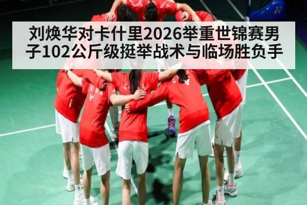 刘焕华对卡什里2026举重世锦赛男子102公斤级挺举战术与临场胜负手