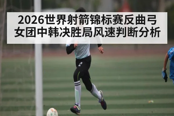 2026世界射箭锦标赛反曲弓女团中韩决胜局风速判断分析